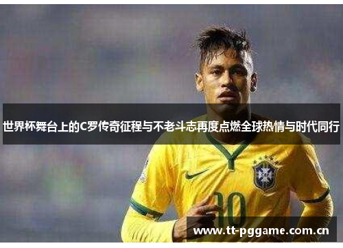 世界杯舞台上的C罗传奇征程与不老斗志再度点燃全球热情与时代同行