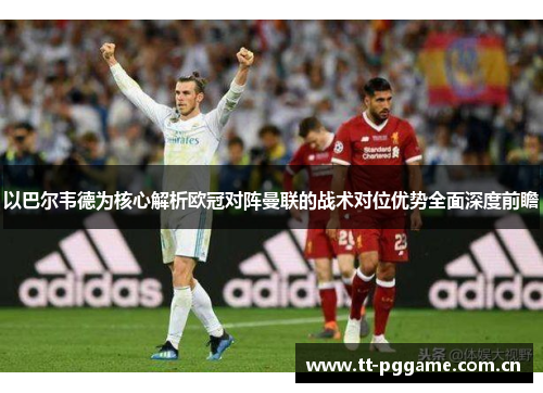 以巴尔韦德为核心解析欧冠对阵曼联的战术对位优势全面深度前瞻