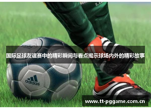 国际足球友谊赛中的精彩瞬间与看点揭示球场内外的精彩故事